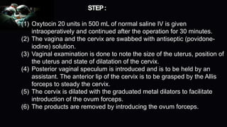 STEP:
(1) Oxytocin 20 units in 500 mL of normal saline IV is given
intraoperatively and continued after the operation for 30 minutes.
(2) The vagina and the cervix are swabbed with antiseptic (povidone-
iodine) solution.
(3) Vaginal examination is done to note the size of the uterus, position of
the uterus and state of dilatation of the cervix.
(4) Posterior vaginal speculum is introduced and is to be held by an
assistant. The anterior lip of the cervix is to be grasped by the Allis
forceps to steady the cervix.
(5) The cervix is dilated with the graduated metal dilators to facilitate
introduction of the ovum forceps.
(6) The products are removed by introducing the ovum forceps.
 
