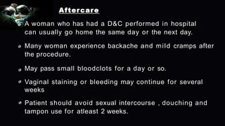 Aftercare
A woman who has had a D&C performed in hospital
can usually go home the same day or the next day.
Many woman experience backache and mild cramps after
the procedure.
May pass small bloodclots for a day or so.
Vaginal staining or bleeding may continue for several
weeks
Patient should avoid sexual intercourse , douching and
tampon use for atleast 2 weeks.
 