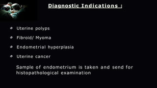 Diagnostic Indications :
Uterine polyps
Fibroid/ Myoma
Endometrial hyperplasia
Uterine cancer
Sample of endometrium is taken and send for
histopathological examination
 