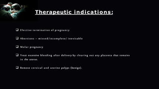  Elective termination of pregnancy
 Abortions – missed/incomplete/ inevitable
 Molar pregnancy
 Treat excessive bleeding after delivery by clearing out any placenta that remains
in the uterus.
 Remove cervical a n d uterine polyps (benign).
Therapeutic indications:
 