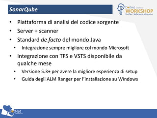 SonarQube
• Piattaforma di analisi del codice sorgente
• Server + scanner
• Standard de facto del mondo Java
• Integrazione sempre migliore col mondo Microsoft
• Integrazione con TFS e VSTS disponibile da
qualche mese
• Versione 5.3+ per avere la migliore esperienza di setup
• Guida degli ALM Ranger per l’installazione su Windows
 