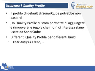 Utilizzare i Quality Profile
• Il profilo di default di SonarQube potrebbe non
bastarci
• Un Quality Profile custom permette di aggiungere
e rimuovere le regole che (non) ci interessa siano
usate da SonarQube
• Differenti Quality Profile per differenti build
• Code Analysis, FXCop, …
 