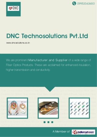 09953363650
A Member of
DNC Technosolutions Pvt.Ltd
www.dncsolutions.co.in
Fiber Optic SC Patch Cords MPO Patch Cord Fiber Optic Connectors Fiber Optic Media
Convertors Fiber Optic Cables Fiber Optic Couplers Fiber Distribution Products Fiber
Pigtails Silver Bullets IO Box Patch Cord for Light Communication System Patch Cords for Data
Center and Datacom Applications Patch Cords for Tele Communications Patch Cords for Fiber
Optic Test Equipments and Sensors New Generation Dataline for Cabling of Antennas
FTTA New Generation Dataline for Cabling of Mining and Construction Sites New Generation
Dataline for Cabling of Mobile Vehicles and Equipments New Generation Dataline for Cabling of
Buildings and Premises Break Out Cables for Datacenter and Datacom Applications Break Out
Cables for Telecommunication and FTTX Break Out Cables for Passive Optical Network and
Fiber Communication Systems Fiber Optic Couplers for Optical Testing System Fiber Optic
Couplers for Optical Fiber Sensor Fiber Optic Couplers for Optical Power Distribution Fiber
Optic SC Patch Cords MPO Patch Cord Fiber Optic Connectors Fiber Optic Media
Convertors Fiber Optic Cables Fiber Optic Couplers Fiber Distribution Products Fiber
Pigtails Silver Bullets IO Box Patch Cord for Light Communication System Patch Cords for Data
Center and Datacom Applications Patch Cords for Tele Communications Patch Cords for Fiber
Optic Test Equipments and Sensors New Generation Dataline for Cabling of Antennas
FTTA New Generation Dataline for Cabling of Mining and Construction Sites New Generation
Dataline for Cabling of Mobile Vehicles and Equipments New Generation Dataline for Cabling of
Buildings and Premises Break Out Cables for Datacenter and Datacom Applications Break Out
We are prominent Manufacturer and Supplier of a wide range of
Fiber Optics Products. These are acclaimed for enhanced insulation,
higher transmission and conductivity.
 