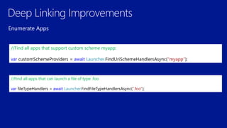 //Find all apps that support custom scheme myapp:
var customSchemeProviders = await Launcher.FindUriSchemeHandlersAsync(“myapp");
//Find all apps that can launch a file of type .foo
var fileTypeHandlers = await Launcher.FindFileTypeHandlersAsync(“.foo");
 