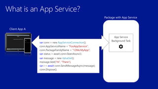 Package with App Service
Client App A
App Service
Background Task
var conn = new AppServiceConnection();
conn.AppServiceName = “FooAppService”;
conn.PackageFamilyName = “12Me.MyApp“;
var status = await conn.OpenAsync();
var message = new ValueSet();
message.Add(“Hi”, “There”);
var r = await conn.SendMessageAsync(message);
conn.Dispose();
 