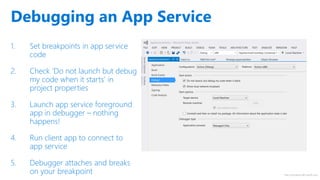 http://windows.Microsoft.com
1. Set breakpoints in app service
code
2. Check ‘Do not launch but debug
my code when it starts’ in
project properties
3. Launch app service foreground
app in debugger – nothing
happens!
4. Run client app to connect to
app service
5. Debugger attaches and breaks
on your breakpoint
Debugging an App Service
 