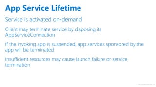 http://windows.Microsoft.com
Service is activated on-demand
Client may terminate service by disposing its
AppServiceConnection
If the invoking app is suspended, app services sponsored by the
app will be terminated
Insufficient resources may cause launch failure or service
termination
App Service Lifetime
 