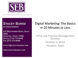 Digital Marketing: The Basics 
in 20 Minutes or Less 
HTLA Law Practice Management 
Seminar 
October 2, 2014 
Houston, Texas 
STACEY BURKE 
ATTORNEY/OWNER 
415 WESTHEIMER ROAD, SUITE 
209A 
HOUSTON, TEXAS 77006 
OFFICE (713) 714-8446 
FAX (877) 314-9990 
STACEY@STACEYEBURKE.COM 
WWW.STACEYEBURKE.COM 
 