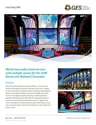 Case Study | DNC




World-class audio visual services
unite multiple venues for the 2008
Democratic National Convention

Overview
The Democratic National Convention (DNC), a series of presi-
dential nominating conventions held every four years, needed
an event specialist to supply television broadcast quality lighting
systems and elaborate stage scenery for the 2008 convention.
To ensure the highest quality production, Global Experience
Specialists (GES) partnered with PRG, the recognized leader in
audio visual and theatrical production services. Together, the
teams succeeded in transforming two high-profile sports venues
into convention arenas which set the stage for a memorable and
historic event.




ges.com | 800.424.6224
©2011 Global Experience Specialists, Inc. (GES)
 