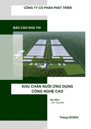 BÁO CÁO KHẢ THI
KHU CHĂN NUÔI ỨNG DỤNG
CÔNG NGHỆ CAO
Tháng 02/2023
CÔNG TY CỔ PHẦN PHÁT TRIỂN
Địa điểm:
, tỉnh Tây Ninh
 