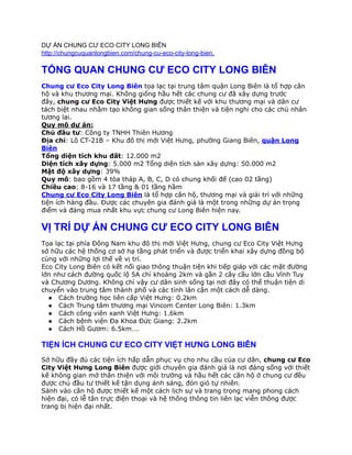 DỰ ÁN CHUNG CƯ ECO CITY LONG BIÊN
http://chungcuquanlongbien.com/chung-cu-eco-city-long-bien.
TỔNG QUAN CHUNG CƯ ECO CITY LONG BIÊN
Chung cư Eco City Long Biên​ tọa lạc tại trung tâm quận Long Biên là tổ hợp căn
hộ và khu thương mại. Không giống hầu hết các chung cư đã xây dựng trước
đây, ​chung cư Eco City Việt Hưng được thiết kế với khu thương mại và dân cư
tách biệt nhau nhằm tạo không gian sống thân thiện và tiện nghi cho các chủ nhân
tương lai.
Quy mô dự án:
Chủ đầu tư: Công ty TNHH Thiên Hương
Địa chỉ: Lô CT-21B – Khu đô thị mới Việt Hưng, phường Giang Biên, quận Long
Biên
Tổng diện tích khu đất: 12.000 m2
Diện tích xây dựng: 5.000 m2 Tổng diện tích sàn xây dựng: 50.000 m2
Mật độ xây dựng: 39%
Quy mô​: bao gồm 4 tòa tháp A, B, C, D có chung khối đế (cao 02 tầng)
Chiều cao: 8-16 và 17 tầng & 01 tầng hầm
Chung cư Eco City Long Biên​ là tổ hợp căn hộ, thương mại và giải trí với những
tiện ích hàng đầu. Được các chuyên gia đánh giá là một trong những dự án trọng
điểm và đáng mua nhất khu vực chung cư Long Biên hiện nay.
VỊ TRÍ DỰ ÁN CHUNG CƯ ECO CITY LONG BIÊN
Tọa lạc tại phía Đông Nam khu đô thị mới Việt Hưng, chung cư Eco City Việt Hưng
sở hữu các hệ thống cơ sở hạ tầng phát triển và được triển khai xây dựng đồng bộ
cùng với những lợi thế về vị trí.
Eco City Long Biên có kết nối giao thông thuận tiện khi tiếp giáp với các mặt đường
lớn như cách đường quốc lộ 5A chỉ khoảng 2km và gần 2 cây cầu lớn cầu Vĩnh Tuy
và Chương Dương. Không chỉ vậy cư dân sinh sống tại nơi đây có thể thuận tiện di
chuyển vào trung tâm thành phố và các tỉnh lân cận một cách dễ dàng.
● Cách trường học liên cấp Việt Hưng: 0.2km
● Cách Trung tâm thương mại Vincom Center Long Biên: 1.3km
● Cách công viên xanh Việt Hưng: 1.6km
● Cách bệnh viện Đa Khoa Đức Giang: 2.2km
● Cách Hồ Gươm: 6.5km….
TIỆN ÍCH CHUNG CƯ ECO CITY VIỆT HƯNG LONG BIÊN
Sở hữu đầy đủ các tiện ích hấp dẫn phục vụ cho nhu cầu của cư dân, chung cư Eco
City Việt Hưng Long Biên được giới chuyên gia đánh giá là nơi đáng sống với thiết
kế không gian mở thân thiện với môi trường và hầu hết các căn hộ ở chung cư đều
được chủ đầu tư thiết kế tận dụng ánh sáng, đón gió tự nhiên.
Sảnh vào căn hộ được thiết kế một cách lịch sự và trang trọng mang phong cách
hiện đại, có lễ tân trực điện thoại và hệ thống thông tin liên lạc viễn thông được
trang bị hiện đại nhất.
 