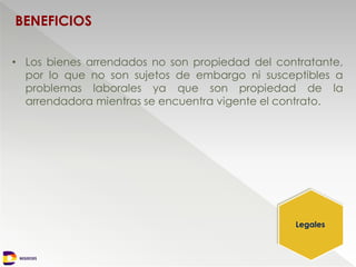 NEGOCIOS
BENEFICIOS
• Los bienes arrendados no son propiedad del contratante,
por lo que no son sujetos de embargo ni susceptibles a
problemas laborales ya que son propiedad de la
arrendadora mientras se encuentra vigente el contrato.
Legales
 