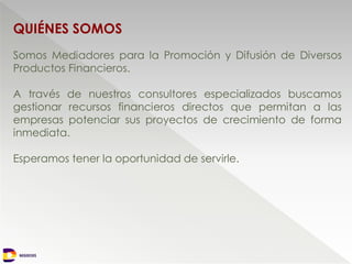 NEGOCIOS
QUIÉNES SOMOS
NEGOCIOS
Somos Mediadores para la Promoción y Difusión de Diversos
Productos Financieros.
A través de nuestros consultores especializados buscamos
gestionar recursos financieros directos que permitan a las
empresas potenciar sus proyectos de crecimiento de forma
inmediata.
Esperamos tener la oportunidad de servirle.
 