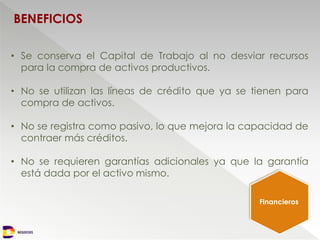 NEGOCIOS
BENEFICIOS
• Se conserva el Capital de Trabajo al no desviar recursos
para la compra de activos productivos.
• No se utilizan las líneas de crédito que ya se tienen para
compra de activos.
• No se registra como pasivo, lo que mejora la capacidad de
contraer más créditos.
• No se requieren garantías adicionales ya que la garantía
está dada por el activo mismo.
Financieros
 