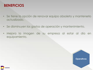 NEGOCIOS
BENEFICIOS
Operativos
• Se tiene la opción de renovar equipo obsoleto y mantenerlo
actualizado.
• Se disminuyen los gastos de operación y mantenimiento.
• Mejora la imagen de su empresa al estar al día en
equipamiento.
 