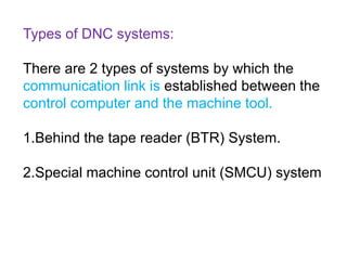 Types of DNC systems:
There are 2 types of systems by which the
communication link is established between the
control computer and the machine tool.
1.Behind the tape reader (BTR) System.
2.Special machine control unit (SMCU) system
 