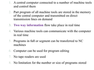 1. A central computer connected to a number of machine tools
and control them
2. Part program of all machine tools are stored in the memory
of the central computer and transmitted on direct
transmission lines on demand
3. Two way information flow take place in real time
4. Various machine tools can communicate with the computer
in real time
5. Programs in full or segment can be transferred to NC
machines
6. Computer can be used for program editing
7. No tape readers are used
8. No limitation for the number or size of programs stored
 