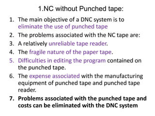 1.NC without Punched tape:
1. The main objective of a DNC system is to
eliminate the use of punched tape
2. The problems associated with the NC tape are:
3. A relatively unreliable tape reader.
4. The fragile nature of the paper tape.
5. Difficulties in editing the program contained on
the punched tape.
6. The expense associated with the manufacturing
equipment of punched tape and punched tape
reader.
7. Problems associated with the punched tape and
costs can be eliminated with the DNC system
 