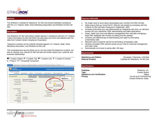 Abstract                                                                                Features & Benefits

The StrikeIron LiveData for Salesforce: Do Not Call product facilitates compliance          No longer have to worry about downloading your monthly Fed DNC list files
with the U.S. Federal, State, Direct Marketing Association and Wireless Do Not Call         Helps ensure that you avoid the $11,000 per call penalty by complying with the
lists.                                                                                      Federal Do Not Call laws introduced in September, 2003.
                                                                                            Increase productivity and cost effectiveness by integrating real–time, on–demand
Description                                                                                 access into your interactive CRM, telemarketing and sales applications.
                                                                                            Easier, faster and more cost effective management than manually managing a
The StrikeIron Do Not Call product makes staying in compliance with the U.S. Federal        large DNC database with monthly scrubbing and file updates.
Trade Commission Do Not Call (DNC) list laws easy and more cost effective with live         Increase cost effectiveness of telemarketing and sales by eliminating
data from Contact Center Compliance Corporation.                                            unnecessary calls.
                                                                                            Reduces cost of customer service by eliminating unnecessary calls.
Telephone numbers can be instantly checked against U.S. Federal, State, Direct              Develop consistent DNC policies across all your lists for improved management
Marketing Association, and Wireless Do Not Call.                                            and lower costs.
                                                                                            Automatically turns back to yellow after 180 days
This comprehensive service allows you to not only check the telephone numbers, but
also to maintain your internal Do Not Call lists and further extend your customer and   Requirements
business relationships.
                                                                                        Salesforce.com Edition                              Developer, Enterprise, Unlimited
 = Custom Object,  = Custom Tab,  = Custom Link,  = Custom S-Control                External Product                                LiveData for Salesforce: Do Not Call
= Plug-In,  = Composite Component

                                                                                        Specifications

                                                                                        Publisher                                                            StrikeIron, Inc.
                                                                                        Type                                                                Custom Button
                                                                                        Salesforce.com Certification                                                  Native
                                                                                        Pricing                                                    As low as $110/month/Org
                                                                     Before…                                                                       Contact StrikeIron Sales
 