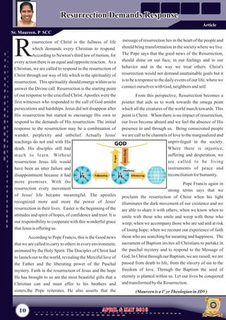message of resurrection lies in the heart of the people and
should bring transformation in the society where we live.
The Pope says that the good news of the Resurrection,
should shine on our face, in our feelings and in our
behavior and in the way we treat others. Christ's
resurrection would not demand unattainable goals but it
is to be a response to the daily events of our life, where we
connectourselveswithGod, neighborsandself.
From this perspective, Resurrection becomes a
pointer that aids us to work towards the omega point
which all the creatures of the world march towards. This
point is Christ. When there is no impact of resurrection,
our lives become absurd and we feel the absence of His
presence in and through us. Being consecrated people
we are call to be channels of love to the marginalized and
unprivileged in the society.
Where there is injustice,
suffering and desperation, we
are called to be living
instruments of peace and
reconciliationfor humanity.
Pope Francis again in
strong terms says that we
proclaim the resurrection of Christ when his light
illuminates the dark movement of our existence and we
are able to share it with others; when we know when to
smile with those who smile and weep with those who
weep; when we accompany those who are sad and at risk
of losing hope; when we recount our experience of faith
those who are searching for meaning and happiness. The
sacrament of Baptism invites all Christians to partake in
the paschal mystery and to respond to the Message of
God. In Christ through our Baptism, we are raised; we are
passed from death to life, from the slavery of sin to the
freedom of love. Through the Baptism the seed of
eternity is planted within us. Let our lives be conquered
andtransformedbytheResurrection.
st
(Maureen is a 1 yrTheologianinJDV)
esurrection of Christ is the fullness of life
which demands every Christian to respond.
RAccording to Newton's third law of motion, for
every action there is an equal and opposite reaction. As a
Christian, we are called to respond to the resurrection of
Christ through our way of life which is the spirituality of
resurrection. This spirituality should emerge within us to
answer the Divine call. Resurrection is the starting point
of our response to the crucified Christ.Apostles were the
first witnesses who responded to the call of God amidst
persecutions and hardships. Jesus did not disappear after
His resurrection but started to encourage His own to
respond to the demands of His resurrection. The initial
response to the resurrection may be a combination of
wander, perplexity and unbelief. Actually Jesus'
teachings do not end with His
death. His disciples still had
much to learn. Without
resurrection Jesus life would
have been an utter failure and
disappointment because it had
more promises. With the
resurrection every movement
of Jesus' life became meaningful. The apostles
recognized more and more the power of Jesus'
resurrection in their lives. Easter is the beginning of the
attitudes and spirit of hopes, of confidence and trust. It is
our responsibility to cooperate with this wonderful grace
thatJesus isofferingus.
According to Pope Francis, this is the Good news
that we are called to carry to others in every environment,
animated by the Holy Spirit. The Disciples of Christ had
to launch out to the world, revealing the Merciful love of
the Father and the liberating power of the Paschal
mystery. Faith in the resurrection of Jesus and the hope
He has brought to us are the most beautiful gifts that a
Christian can and must offer to his brothers and
sisters,the Pope reiterates. He also asserts that the
10 April & May 2016April & May 2016
Resurrection Demands ResponseResurrection Demands Response
Sr. Maureen. P SCC
Article
 