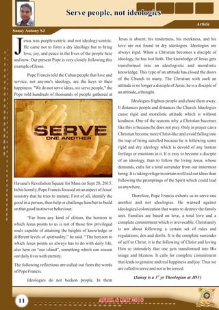 Jesus is absent; his tenderness, his meekness, and his
love are not found in dry ideologies. Ideologies are
always rigid. When a Christian becomes a disciple of
ideology, he has lost faith. The knowledge of Jesus gets
transformed into an ideologistic and moralistic
knowledge. This type of an attitude has closed the doors
of the Church to many. The Christian with such an
attitude is no longer a disciple of Jesus; he is a disciple of
anattitude,athought.
Ideologies frighten people and chase them away.
It distances people and distances the Church. Ideologies
cause rigid and moralistic attitude which is without
kindness. One of the reasons why a Christian becomes
like this is because he does not pray. Only in prayer can a
Christian become more Christ-like and avoid falling into
the trap of being satisfied because he is following some
rigid and dry ideology which is devoid of any human
feelings or emotions in it. It is easy to become a disciple
of an ideology, than to follow the living Jesus, whose
demands, calls for a total surrender from our innermost
being. It is taking refuge in certain well laid out ideas than
following the promptings of the Spirit which could lead
us anywhere.
Therefore, Pope Francis exhorts us to serve one
another and not ideologies. He warned against
ideological colonization that wants to destroy the family
unit. Families are based on love, a total love and a
complete commitment which is irrevocable. Christianity
is not about following a certain set of rules and
regulations; dos and don'ts. It is the complete surrender
of self to Christ; it is the following of Christ and loving
Him so intimately that one gets transformed into His
image and likeness. It calls for complete commitment
that leads to genuine and real happiness and joy. Thus we
arecalledtoserveandnottobeserved.
rd
(Sanay is a 3 yr Theologian at JDV)
esus was people-centric and not ideology-centric.
He came not to form a dry ideology but to bring
Jlove, joy, and peace in the lives of the people here
and now. Our present Pope is very closely following this
exampleof Jesus.
Pope Francis told the Cuban people that love and
service, not anyone's ideology, are the keys to their
happiness. "We do not serve ideas, we serve people," the
Pope told hundreds of thousands of people gathered at
Havana's Revolution Square for Mass on Sept 20, 2015.
In his homily, Pope Francis focused on an aspect of Jesus'
ministry that he tries to imitate: First of all, identify the
good in a person, then help or challenge him/her to build
onthatgood instinctor behaviour.
“Far from any kind of elitism, the horizon to
which Jesus points to us is not of those few privileged
souls capable of attaining the heights of knowledge or
different levels of spirituality,” he said. “The horizon to
which Jesus points us always has to do with daily life,
also here on “our island”, something which can season
ourdailyliveswitheternity.
The following reflections are culled out from the words
ofPopeFrancis.
Ideologies do not beckon people. In them
11 April & May 2016April & May 2016
Serve people, not ideologiesServe people, not ideologies
Sanay Antony SJ
Article
 