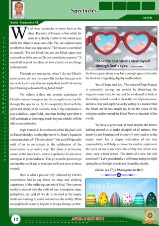 the future generations may have enough space to breathe
thefreshairof equality,dignityandfreedom.'
Yet, all hope isn't lost. The voice of Pope Francis
is constantly raising our morale by disturbing the
stagnant conscience to rise and be awakened to look at
the reality around us and to clean the dirt of passiveness,
laziness, fear and suppression by acting in a manner that
the Risen savior has taught us, to be the voice of the
voiceless and to spread the Good News to the ends of the
world.
We have a great task at hand despite the horror
lurking around us to make disciples of all nations. Our
passivity and blurriness of vision will only lead us to the
empty tomb, but a deeper realization of our true
responsibility will help us move forward to implement
the voice of our conscience into reality that which was
once, only a faint dream. The dawn of a new life still
awaits us!!! Let's go and make a difference using the right
spectaclesattherighttimetoseetherealityclearly.
nd
(Savio isa2 yrPhilosopher inJDV)
e all wear spectacles in some form or the
other. The only difference is that while for
Wsome it is clearly visible to the naked eyes
while for others it stays invisible. Yet, we seldom make
an effort to clean our spectacles? The reason is our belief
in oneself, “I'm not blind, but you are blind, open your
eyes and see it for your self is our immediate response.” It
would all depend therefore on how clearly we see things
inthepresent.
Through my spectacles, when I do see Christ's
resurrection, do I see it as a new life that has been given to
me or do I just view it as an empty dead tomb? Is not my
heartburningtodo somethingfor aChrist?
Yes indeed, a deep and ecstatic experience of
Christ's resurrection gives me the strength to see my life
through His spectacles. A life completely filled with the
spirit and empty of all illusions. But, if my experience is
just a shallow, superficial, one time feeling type then it
will culminate at the empty tomb, beyond which I will be
abletoseeno further.
Pope Francis in his recitation of the Regina Coeli
on Easter Monday led the pilgrims in St. Peter's Square in
a rousing chant of “Christ is risen!” this act of Pope calls
each of us to participate in the celebration of the
resurrection in an active way. The chant is to become
aware of the risen Lord, and to experience his presence
among us as promised to us.This gives us the power to go
out into the world and to proclaim the Good news to those
inneed.
Here is what a person truly inflamed by Christ's
resurrection had to say about his deep and unifying
experience of the suffering servant of God. 'Our current
world is marred with the evils of war, corruption, rape,
pedophilia, etc. and all we do is sit dead in the empty
tomb not wanting to come out and see the reality. What
weoughttodois,movebeyondtobringachange,so that
12 April & May 2016April & May 2016
SpectaclesSpectacles
Savio Fernandes SJ
Article
 
