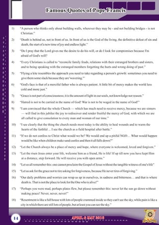 1) “A person who thinks only about building walls, wherever they may be - and not building bridges - is not
Christian.”
4) “Every Christians is called to “reconcile family feuds, relations with their estranged brothers and sisters,
and to being speaking with the estranged members forgetting the hurts and wrong doing of past.”
8) “Hatred is not to be carried in the name of God! War is not to be waged in the name of God!”
9) “I am convinced that the whole Church — which has much need to receive mercy, because we are sinners
— will find in this jubilee the joy to rediscover and render fruitful the mercy of God, with which we are
all called to give consolation to every man and woman of our time.”
10) “I see clearly that the thing the church needs most today is the ability to heal wounds and to warm the
hearts of the faithful ... I see the church as a field hospital after battle.”
Let the Church always be a place of mercy and hope, where everyone is welcomed, loved and forgiven.”
13) “Let the risen Jesus enter your life, welcome him as a friend, He is life! If up till now you have kept Him
at a distance, step forward. He will receive you with open arms.”
17) “Perhaps you were mad, perhaps plates flew, but please remember this: never let the sun go down without
making peace! Never, never, never!”
2) “Death is behind us, not in front of us. In front of us is the God of the living, the definitive defeat of sin and
death,thestartofanewtimeofjoyandendlesslight.”
3) “Do I pray that the Lord gives me the desire to do his will, or do I look for compromises because I'm
afraid of God's will?
5) “Flying a kite resembles the approach you need to take regarding a person's growth: sometimes you need to
givethemsomeslackbecausetheyare'wavering.'”
6) “God's face is that of a merciful father who is always patient. A little bit of mercy makes the world less
cold and more just.”
7) “Graceis notpartofconsciousness;itis theamountoflightinoursouls, notknowledgenor reason.”
11) “If we do not confess to Christ what would we be? We would end up a pitiful NGO… What would happen
would belikewhenchildrenmakesand castlesandthenitallfallsdown?”
12) “
14) “Letus allrememberthis:onecannotproclaimtheGospelofJesus withoutthetangiblewitness ofone's life”
15) “Letus ask for thegracenottotireaskingfor forgiveness,becauseHenevertiresofforgiving.”
16) “Our daily problems and worries can wrap us up in ourselves, in sadness and bitterness… and that is where
deathis.Thatis nottheplacetolookfortheOnewho isalive!”
18) “Resentment is like a full house with lots of people crammed inside so they can't see the sky, while pain is like a
cityinwhichtherearestilllotsofpeople,butatleastyou canseethesky.”
14 April & May 2016April & May 2016
Famous Quotes of Pope FrancisFamous Quotes of Pope Francis
 