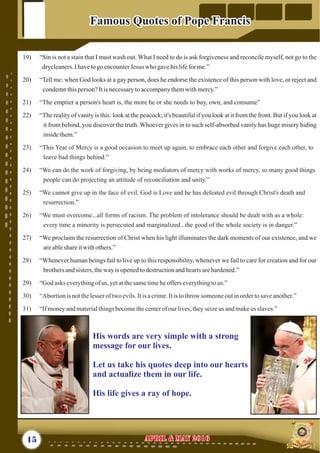 19) “Sin is not a stain that I must wash out. What I need to do is ask forgiveness and reconcile myself, not go to the
drycleaners.Ihavetogo encounterJesus who gavehis lifefor me.”
20) “Tell me: when God looks at a gay person, does he endorse the existence of this person with love, or reject and
condemnthisperson?Itisnecessarytoaccompanythemwithmercy.”
21) “The emptier a person's heart is, the more he or she needs to buy, own, and consume”
22) “The reality of vanity is this: look at the peacock; it's beautiful if you look at it from the front. But if you look at
it from behind, you discover the truth. Whoever gives in to such self-absorbed vanity has huge misery hiding
insidethem.”
27) “We proclaim the resurrection of Christ when his light illuminates the dark moments of our existence, and we
areableshareitwithothers.”
28) “Whenever human beings fail to live up to this responsibility, whenever we fail to care for creation and for our
brothersandsisters, thewayisopenedtodestructionandheartsarehardened.”
29) “
23) “This Year of Mercy is a good occasion to meet up again, to embrace each other and forgive each other, to
leave bad things behind.”
24) “We can do the work of forgiving, by being mediators of mercy with works of mercy, so many good things
people can do projecting an attitude of reconciliation and unity.”
25) “We cannot give up in the face of evil. God is Love and he has defeated evil through Christ's death and
resurrection.”
26) “We must overcome...all forms of racism. The problem of intolerance should be dealt with as a whole:
every time a minority is persecuted and marginalized...the good of the whole society is in danger.”
God asks everythingof us, yetatthesametimeheofferseverythingtous.”
30) “Abortionisnotthelesseroftwoevils.Itisacrime.Itistothrowsomeoneoutinordertosaveanother.”
31) “Ifmoneyandmaterialthingsbecomethecenterofourlives,theyseizeus andmakeus slaves.”
15 April & May 2016April & May 2016
Famous Quotes of Pope FrancisFamous Quotes of Pope Francis
His words are very simple with a strong
message for our lives.
Let us take his quotes deep into our hearts
and actualize them in our life.
His life gives a ray of hope.
 