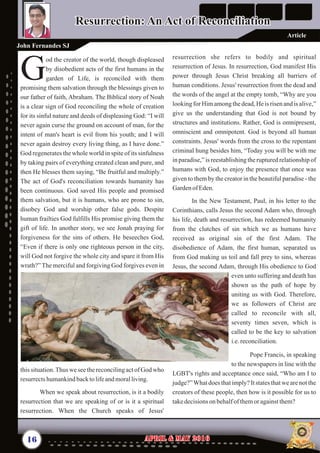 resurrection she refers to bodily and spiritual
resurrection of Jesus. In resurrection, God manifest His
power through Jesus Christ breaking all barriers of
human conditions. Jesus' resurrection from the dead and
the words of the angel at the empty tomb, “Why are you
lookingfor Himamongthedead,He is risen and is alive,”
give us the understanding that God is not bound by
structures and institutions. Rather, God is omnipresent,
omniscient and omnipotent. God is beyond all human
constraints. Jesus' words from the cross to the repentant
criminal hung besides him, “Today you will be with me
in paradise,” is reestablishing the ruptured relationship of
humans with God, to enjoy the presence that once was
given to them by the creator in the beautiful paradise - the
GardenofEden.
In the New Testament, Paul, in his letter to the
Corinthians, calls Jesus the second Adam who, through
his life, death and resurrection, has redeemed humanity
from the clutches of sin which we as humans have
received as original sin of the first Adam. The
disobedience of Adam, the first human, separated us
from God making us toil and fall prey to sins, whereas
Jesus, the second Adam, through His obedience to God
even unto suffering and death has
shown us the path of hope by
uniting us with God. Therefore,
we as followers of Christ are
called to reconcile with all,
seventy times seven, which is
called to be the key to salvation
i.e.reconciliation.
Pope Francis, in speaking
to the newspapers in line with the
LGBT's rights and acceptance once said, “Who am I to
judge?”What does that imply? It states that we are not the
creators of these people, then how is it possible for us to
takedecisionsonbehalfof themor againstthem?
od the creator of the world, though displeased
by disobedient acts of the first humans in the
Ggarden of Life, is reconciled with them
promising them salvation through the blessings given to
our father of faith, Abraham. The Biblical story of Noah
is a clear sign of God reconciling the whole of creation
for its sinful nature and deeds of displeasing God: “I will
never again curse the ground on account of man, for the
intent of man's heart is evil from his youth; and I will
never again destroy every living thing, as I have done.”
God regenerates the whole world in spite of its sinfulness
by taking pairs of everything created clean and pure, and
then He blesses them saying, “Be fruitful and multiply.”
The act of God's reconciliation towards humanity has
been continuous. God saved His people and promised
them salvation, but it is humans, who are prone to sin,
disobey God and worship other false gods. Despite
human frailties God fulfills His promise giving them the
gift of life. In another story, we see Jonah praying for
forgiveness for the sins of others. He beseeches God,
“Even if there is only one righteous person in the city,
will God not forgive the whole city and spare it from His
wrath?” The merciful and forgiving God forgives even in
this situation.Thus we see the reconciling act of God who
resurrectshumankindbacktolifeandmoralliving.
When we speak about resurrection, is it a bodily
resurrection that we are speaking of or is it a spiritual
resurrection. When the Church speaks of Jesus'
16 April & May 2016April & May 2016
John Fernandes SJ
Article
Resurrection: An Act of ReconciliationResurrection: An Act of Reconciliation
 