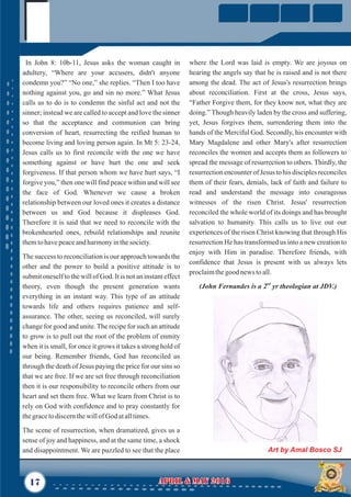 where the Lord was laid is empty. We are joyous on
hearing the angels say that he is raised and is not there
among the dead. The act of Jesus's resurrection brings
about reconciliation. First at the cross, Jesus says,
“Father Forgive them, for they know not, what they are
doing.” Though heavily laden by the cross and suffering,
yet, Jesus forgives them, surrendering them into the
hands of the Merciful God. Secondly, his encounter with
Mary Magdalene and other Mary's after resurrection
reconciles the women and accepts them as followers to
spread the message of resurrection to others. Thirdly, the
resurrection encounter of Jesus to his disciples reconciles
them of their fears, denials, lack of faith and failure to
read and understand the message into courageous
witnesses of the risen Christ. Jesus' resurrection
reconciled the whole world of its doings and has brought
salvation to humanity. This calls us to live out our
experiences of the risen Christ knowing that through His
resurrection He has transformed us into a new creation to
enjoy with Him in paradise. Therefore friends, with
confidence that Jesus is present with us always lets
proclaimthegood news toall.
nd
(John Fernandes is a 2 yr theologian at JDV.)
In John 8: 10b-11, Jesus asks the woman caught in
adultery, “Where are your accusers, didn't anyone
condemn you?” “No one,” she replies. “Then I too have
nothing against you, go and sin no more.” What Jesus
calls us to do is to condemn the sinful act and not the
sinner; instead we are called to accept and love the sinner
so that the acceptance and communion can bring
conversion of heart, resurrecting the reified human to
become living and loving person again. In Mt 5: 23-24,
Jesus calls us to first reconcile with the one we have
something against or have hurt the one and seek
forgiveness. If that person whom we have hurt says, “I
forgive you,” then one will find peace within and will see
the face of God. Whenever we cause a broken
relationship between our loved ones it creates a distance
between us and God because it displeases God.
Therefore it is said that we need to reconcile with the
brokenhearted ones, rebuild relationships and reunite
themtohavepeaceandharmonyinthesociety.
The success to reconciliation is our approach towards the
other and the power to build a positive attitude is to
submit oneself to the will of God. It is not an instant effect
theory, even though the present generation wants
everything in an instant way. This type of an attitude
towards life and others requires patience and self-
assurance. The other, seeing us reconciled, will surely
change for good and unite.The recipe for such an attitude
to grow is to pull out the root of the problem of enmity
when it is small, for once it grows it takes a strong hold of
our being. Remember friends, God has reconciled us
through the death of Jesus paying the price for our sins so
that we are free. If we are set free through reconciliation
then it is our responsibility to reconcile others from our
heart and set them free. What we learn from Christ is to
rely on God with confidence and to pray constantly for
thegracetodiscernthewillof God atalltimes.
The scene of resurrection, when dramatized, gives us a
sense of joy and happiness, and at the same time, a shock
and disappointment. We are puzzled to see that the place
17 April & May 2016April & May 2016
Art by Amal Bosco SJ
 