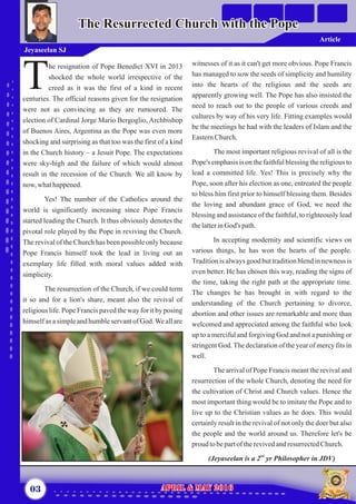 witnesses of it as it can't get more obvious. Pope Francis
has managed to sow the seeds of simplicity and humility
into the hearts of the religious and the seeds are
apparently growing well. The Pope has also insisted the
need to reach out to the people of various creeds and
cultures by way of his very life. Fitting examples would
be the meetings he had with the leaders of Islam and the
EasternChurch.
The most important religious revival of all is the
Pope's emphasis is on the faithful blessing the religious to
lead a committed life. Yes! This is precisely why the
Pope, soon after his election as one, entreated the people
to bless him first prior to himself blessing them. Besides
the loving and abundant grace of God, we need the
blessing and assistance of the faithful, to righteously lead
thelatterinGod's path.
In accepting modernity and scientific views on
various things, he has won the hearts of the people.
Tradition is always good but tradition blend in newness is
even better. He has chosen this way, reading the signs of
the time, taking the right path at the appropriate time.
The changes he has brought in with regard to the
understanding of the Church pertaining to divorce,
abortion and other issues are remarkable and more than
welcomed and appreciated among the faithful who look
up to a merciful and forgiving God and not a punishing or
stringent God.The declaration of the year of mercy fits in
well.
The arrival of Pope Francis meant the revival and
resurrection of the whole Church, denoting the need for
the cultivation of Christ and Church values. Hence the
most important thing would be to imitate the Pope and to
live up to the Christian values as he does. This would
certainly result in the revival of not only the doer but also
the people and the world around us. Therefore let's be
proud tobepartoftherevivedandresurrectedChurch.
nd
(Jeyaseelan is a 2 yr Philosopher in JDV)
he resignation of Pope Benedict XVI in 2013
shocked the whole world irrespective of the
Tcreed as it was the first of a kind in recent
centuries. The official reasons given for the resignation
were not as convincing as they are rumoured. The
election of Cardinal Jorge Mario Bergoglio, Archbishop
of Buenos Aires, Argentina as the Pope was even more
shocking and surprising as that too was the first of a kind
in the Church history – a Jesuit Pope. The expectations
were sky-high and the failure of which would almost
result in the recession of the Church. We all know by
now,whathappened.
Yes! The number of the Catholics around the
world is significantly increasing since Pope Francis
started leading the Church. It thus obviously denotes the
pivotal role played by the Pope in reviving the Church.
The revival of the Church has been possible only because
Pope Francis himself took the lead in living out an
exemplary life filled with moral values added with
simplicity.
The resurrection of the Church, if we could term
it so and for a lion's share, meant also the revival of
religious life. Pope Francis paved the way for it by posing
himselfas asimpleandhumbleservantofGod.Weallare
03 April & May 2016April & May 2016
The Resurrected Church with the PopeThe Resurrected Church with the Pope
Jeyaseelan SJ
Article
 
