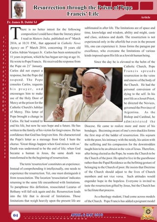 sublimated in after life. The limitations are of space and
time, knowledge and wisdom, ability and might, caste
and class, sickness and death. The resurrection is not
experienced only in the afterlife but even in the present
life, one can experience it. Jesus forms the paragon par
excellence, who overcame the limitations of various
kinds imposedupon His lifeas aJewish humanbeing.
Since the day he is elevated to the helm of the
Catholic Church, Pope
F r a n c i s s p r e a d s
resurrection in the veins
and sinews of the body of
the Church. He had the
personal conversion of
dying to the self. In his
past life as a Jesuit Priest,
he directed the Novices,
governed the Province of
Argentina. As the
Bishop and Cardinal, he
a d m i n i s t e r e d t h e
Diocese. He came to realize more and more of his
bondages. Becoming aware of one's own shackles forms
the first step of the ladder of resurrection. His sojourn
with the poor, his intimacy with the needy, his union with
the suffering and his compassion for the downtrodden
taught him to be an altruist in the vein of Jesus.Therefore,
after being elected as the Pope, he wants the Church to be
the Church of the poor. He opted to live in the guesthouse
rather than the Papal Residence as the befitting gesture of
belonging to the Church of poor. He insists that Doctrine
of the Church should adjust to the lives of Church
members and not vice versa. Such attitudes would
engender hope in the hopeless. Everyone is invited to
taste the resurrection gifted by Jesus, but the Church has
tofacilitatethatprocess.
As a theology student, I had come across models
of the Church. Pope Francis has added a poignant model
here is no better introit for the following
composition I could have than the literary piece
th
TI read in Matters India, published on 6 March
2016, at 10.31 P.M., that appeared in Catholic News
th
Agency on 5 March 2016, concerning 18 years old
Carlos Adrian Vazquez Jr. Carlos has been sentenced to
11 years in prison, which he has begun serving at age 16.
He wrote to Pope Francis. He received the response from
st
the Pope on 21 January.
Carlos did not expect a
response, but the Pope did
respond. The Pope
consoles Carlos, requests
h i s p r a y e r , a n d
encourages him to make
use of the Holy Door of
Mercy at the prison for the
Catholic Church's Jubilee
of Mercy. This letter of
Pope brought a change in
Carlos. He had wanted to
end his life, but now he sees hope and a future. He has
written to the family of his victim for forgiveness. He has
confidence that God has forgiven him. He characterized
the Pope's letter as a message from God. I hum the
chorus: 'Great things happen when God mixes with us.'
Death was understood to be the end of life; when God
became a human in Jesus, the same death was
transformedtobethebeginningof resurrection.
The term 'resurrection' constitutes an experience.
Instead of comprehending it intellectually, one needs to
experience the resurrection. Yet, one must distinguish it
from resuscitation. The locution 'resuscitation' indicates
returning to the same life encumbered with limitations.
To paraphrase this definition, resuscitated Lazarus of
Bethany will fall sick again and die. Resurrection leads
into the life that is devoid of limitations. Those
limitations that weigh heavily upon the present life are
04 April & May 2016April & May 2016
Resurrection through the Prism of Pope
Francis' Life
Resurrection through the Prism of Pope
Francis' Life
Fr. James B. Dabhi SJ
Article
 