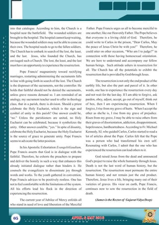 Father. Pope Francis urges us all to become merciful to
one another, like our Heavenly Father.The Pope believes
that everyone is a loving child of God. Therefore, he
could write to Carlos in the prison, “Dear Carlos, May
the peace of Jesus Christ be with you!” Therefore, he
could utter on other occasion, “Who am I to judge?” in
connection with those having homosexual orientation.
We are here to understand and accompany our fellow
human beings. Such attitude ushers in resurrection for
all. The Church has all the potentials to exhibit the
resurrectionthatisprovidedbyGod throughJesus.
The resurrection is not only the end product of the
earthly life, but also the part and parcel of it. In other
words, one has to experience the resurrection every day
and not wait for the last day. If I am able to forgive, ask
pardon, obey, adjust, accept, go out of myself, think out
of box, then I am experiencing resurrection. When I
forgive, I rise from my grave of hurts. When I accept the
other as she/he is, I rise from my grave of prejudice.
Risen from my grave, I may be able to raise others from
their graves of disorientation, addiction, disappointment,
hopelessness, hardheartedness.According to Fr. Michael
Kennedy, SJ, who guided Carlos, Carlos started to read a
lot of articles about the Pope. Carlos felt that the Pope
was a person who had transformed his own self.
Resonating with Carlos, I admit that the one who has
experiencedtheresurrectioncanleadotherstoit.
God raised Jesus from the dead and announced
God's project to raise the whole humanity through Jesus.
Death is not the last word of human history, but the
resurrection. The resurrection must permeate the entire
human history and not remain just the end product.
Therefore, Jesus lives a life, bringing many out of their
varieties of graves. His vicar on earth, Pope Francis,
continues now to sow the resurrection in the field of
death.
(JamesistheRectorof Gujarat VidyaDeep)
into that catalogue. According to him, the Church is a
hospital near the battlefield. The wounded soldiers are
brought to the hospital.The hospital cannot keep waiting,
because the wounded soldiers may not be able to come on
their own. The hospital needs to go to the fallen soldiers.
The Church has to embark in search of the lost, the least,
and the last. Jesus, who founded the Church, has
envisaged such a Church. The lost, the least, and the last
musthaveanopportunitytoexperiencetheresurrection.
Pope Francis' magnanimity toward rectifying
marriages, restarting administering the sacraments falls
in line with going forth in search of the lost. The Church
is the dispenser of the sacraments, not the controller. He
holds that faithful should not be denied the sacraments,
unless grave reasons demand so. I am reminded of an
analogy, my sacrament teacher used to offer in theology
class, that in a parish, there is division. Should a priest
celebrate the Holy Eucharist, which is the sign and
symbol of unity in this parish? One answer could be,
“no.” Unless the parishioners are united, no Holy
Eucharist can be celebrated, because it symbolizes the
unity. Other answer could be, “yes.” In spite of disunity,
celebrate the Holy Eucharist, because the Holy Eucharist
is the source of grace to generate unity. Pope Francis
seemstoadvocatethelatterposition.
In his Apostolic Exhortation EvangeliiGaudium,
Pope Francis asserts that God is in dialogue with the
faithful. Therefore, he exhorts the preachers to prepare
and deliver the homily in such a way that enhances this
already initiated dialogue rather than hinders it. He
counsels the evangelizers to disseminate joy through
words and works. To the youth gathered in convention,
Pope Francis advices to be positively restless. One has
not to feel comfortable with the limitations of the system.
All his efforts lead his flock in the direction of
experiencingtheresurrection.
The current year of Jubilee of Mercy enfolds all
who stand in need of love and liberation of the Merciful
05 April & May 2016April & May 2016
 