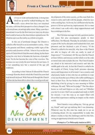 development of the entire society, yet this man finds few
issues to solve and walk with the people, which he says
with a smiling face.As for me, he is different who has the
power to lift me up from my imprisonment. He is a man
with whom I can walk with a deep rapprochement and
haveadialoguetobefree.
The Christian message not only questions justice
and peace but also accompanies people in their
difficulties. On Maundy Thursday he included a woman
as part of the twelve disciples and washed their feet, met
prisoners and has declared a year of mercy. “If the
Church is called to be merciful, why then is the Church
not able to forgive all who are really in need of
forgiveness?,” I exclaimed. Ah! He says that the Church
at times follows and stresses on that which is in the code
as moral rules and excludes the rest. The Church leaders
are afraid to be innovative and creative and take the
middle path to be safe. In fact the Church is called to be
the models of Christ, living God's presence showing
mercy and forgiveness to all in need. I see a creative and
charismatic leader in him who has an ambition to wipe
every tear from the eyes of those who suffer and bring joy
back in their lives. He has broken all traditions by not
abolishing it but by giving it a new meaning to follow
with ease. He said, “Who am I to judge?” The One above
knows us well and forgives so why can't we? Whether
you feel it or not, I feel I am accepted and ready to fulfil
his mission. I see this man as an expert filled with
diversified experiences making an impact on the whole
world.
Then I heard a voice calling me, “Get up, get up
my friend” and I got up realising that I was dreaming.
Whatever may be, this man has made me to see an
everlasting dream. It's my responsibility to make this
dream a reality to face the challenges and live like him,
seeinganopportunitytobuildanewChurch.
(Pratapisa3 yrPhilosophystudentatJDV)
rd
s I was so weak and needed help, a strong man
lifted me up and he walked holding me. The
Aworld's views about him have not remained
the same, with time their perspectives have changed. I am
a divorced man, an unforgivable sinner. Many years have
passed and it was for the first time ever since my divorce
that I could at least see the church doors opened to me. He
liftedmeuptoseetherealityas awholeinitsparts.
In this era of profound changes the Church is
called to offer herself as an accommodative entity. It has
to be genuine and liberal, rendering visible signs of the
presence and closeness of God. It has to live out the true
spirit of Christ which I find this man is doing, he has been
trying his very best to broaden the horizons of peoples'
heart. Yes he has become the voice of the voiceless. The
newness we see is truly the new horizon for our times. It
is not something new but a renewal of the age old
traditions.
According to him Vatican II allowed the Church
to emerge from the shoals which the Church for years had
kept herself enclosed. With Vatican II though the Church
feltthatshe has beenabletodirecttheoverallgrowthand
06 April & May 2016April & May 2016
From a Closed Church to …?From a Closed Church to …?
PratapSamad SJ
Article
 