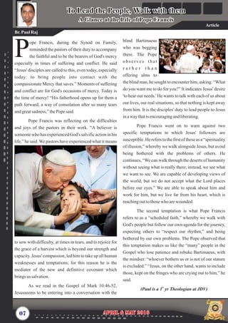 blind Bartimaeus
who was begging
there. The Pope
o b s e r v e s t h a t
r a t h e r t h a n
offering alms to
the blind man, he sought to encounter him, asking: “What
do you want me to do for you?” It indicates Jesus' desire
'to hear our needs.' He wants to talk with each of us about
our lives, our real situations, so that nothing is kept away
from him. It is the disciples' duty to lead people to Jesus
inawaythatis encouragingandliberating.
Pope Francis went on to warn against two
specific temptations to which Jesus' followers are
susceptible. He refers to the first of these as a “spirituality
of illusion,” whereby we walk alongside Jesus, but avoid
being bothered with the problems of others. He
continues, “We can walk through the deserts of humanity
without seeing what is really there; instead, we see what
we want to see. We are capable of developing views of
the world, but we do not accept what the Lord places
before our eyes.” We are able to speak about him and
work for him, but we live far from his heart, which is
reachingouttothosewho arewounded.
The second temptation is what Pope Francis
refers to as a “scheduled faith,” whereby we walk with
God's people but follow our own agenda for the journey,
expecting others to “respect our rhythm,” and being
bothered by our own problems. The Pope observed that
this temptation makes us like the “many” people in the
Gospel who lose patience and rebuke Bartimaeus, with
the mindset: “whoever bothers us or is not of our stature
is excluded.” “Jesus, on the other hand, wants to include
those, kept on the fringes who are crying out to him,” he
said.
st
(Paul is a 1 yr Theologian at JDV)
ope Francis, during the Synod on Family,
reminded the pastors of their duty to accompany
Pthe faithful and to be the bearers of God's mercy
especially in times of suffering and conflict. He said
“Jesus' disciples are called to this, even today, especially
today: to bring people into contact with the
compassionate Mercy that saves.” Moments of suffering
and conflict are for God's occasions of mercy. Today is
the time of mercy! “His fatherhood opens up for them a
path forward, a way of consolation after so many tears
andgreatsadness,” thePopesaid.
Pope Francis was reflecting on the difficulties
and joys of the pastors in their work. “A believer is
someone who has experienced God's salvific action in his
life,” he said. We pastors have experienced what it means
to sow with difficulty, at times in tears, and to rejoice for
the grace of a harvest which is beyond our strength and
capacity. Jesus' compassion, led him to take up all human
weaknesses and temptations; for this reason he is the
mediator of the new and definitive covenant which
brings us salvation.
As we read in the Gospel of Mark 10:46-52,
Jesusseems to be entering into a conversation with the
07 April & May 2016April & May 2016
To Lead the People, Walk with them
A Glance at the Life of Pope Francis
To Lead the People, Walk with them
A Glance at the Life of Pope Francis
Br.PaulRaj
Article
 