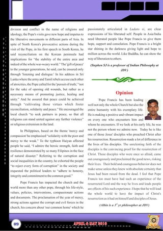 passionately articulated in Ladato si, are clear
expressions of his liberated self. People in Asia/India
need liberated people like Pope Francis to give them
hope, support and consolation. Pope Francis is a bright
star shining in the darkness giving light and hope to
million across the world. Like Buddha, he can show the
wayofliberationtoothers.
(Stephen SJ is a professor of Indian Philosophy at
JDV)
division and conflict in the name of religions and
ideology, the Pope's visits gave new hope and impetus to
the liberative movements in different parts of Asia. In
spite of North Korea's provocative actions during the
visit of the Pope, in his first speech in South Korea, he
said reconciliation on the Korean peninsula had
implications for “the stability of the entire area and
indeed of the whole war-weary world.”The 'gift of peace'
to the younger generations, he said, can be ensured only
through 'listening and dialogue.' In his address in Sri
Lankawhere the army andTamilrebels accuseeachother
of atrocities, the Pope called for the 'pursuit of truth,' “not
for the sake of opening old wounds, but rather as a
necessary means of promoting justice, healing and
unity.” And he assured that peace could be achieved
through “cultivating those virtues which foster
reconciliation, solidarity and peace.” He encouraged the
local church “to seek partners in peace, so that all
religions can stand united against any further violence”
orreligiousextremismintheland.
In Philippines, based on the theme 'mercy and
compassion' he emphasised “solidarity with the poor and
mercy to the weak.” To the typhoon Haiyan affected
people he said, “I admire the heroic strength, faith and
resilience demonstrated by so many Filipinos in the face
of natural disaster.” Referring to the corruption and
social inequalities in the country, he exhorted the people
“to reject every form of corruption” in the society and
requested the political leaders to “adhere to honesty,
integrityandcommitmenttothecommongood.”
Pope Francis has impacted the church and the
world more than any other pope, through his life-style,
values, policies, interventions, compassionate actions
and documents. The proclamation of the year of mercy,
strong actions against the corrupt and evil forces in the
church, his concern about 'our common home' which he
09 April & May 2016April & May 2016
Opinion
`Pope Francis has been leading
well not only the whole Church but also the
entire humanity with his exemplary life.
He is making a positive and vibrant impact
on every one who encounters him and
whom he encounters. If we look at his early life, he was
not the person whom we admire now. Today he is like
one of those Jesus' disciples who preached Christ after
his resurrection. Resurrection made a lot of difference in
the lives of his disciples. The unrelenting faith of the
disciples is the convincing proof for the resurrection of
Christ. Those disciples who were once so afraid, came
out courageously and proclaimed the good news, risking
their lives. Their bold and courageous behavior does not
make sense unless they knew with absolute certainty that
Jesus had been raised from the dead. I feel that Pope
Francis too must have had such an experience of the
resurrected Lord and the way he lives and leads people
are effects of his such experience. I hope that he will lead
the whole world to have the impact of Christ's
resurrectionasithadon himselfanddisciplesof Jesus.
rd
(Albin is a 3 yr philosopher at JDV)
 