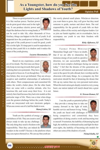 Thereis a greatpotentialin youth.
It is like nuclear power. Nuclear power
can do great good when used in the right
way. It can produce electric power and
dispel the darkness but in wrong hands, it
can be used to take life, often thousands of lives.
Similary, things can happen in the life of youth. It all
deppends how the youth power is being used. When a
large part of the youth power is used for good, youth
life is in the light. If a large part is used in unproductive
activity then youth life is in shadow and it makes the
futureof theyouthgloomy.
Lazarus Basumatary, SJ
Based on my experience, youth
are of two kinds. The first ones are those
who keep on moving towards their goals
realizing their own potentials. They have
clear goals to focus on. Even though they
face failure, they never get defeated. They are always
receptive and establish relationships of authenticity
with others. Their compassionate and committed life
makes the world a better place. On the other hand,
there are some with a carefree attitude, who live
luxurious life, and waste away their lives. It is not
entirely their fault because they lack role models at this
particular stage of life. There was a time when drugs
were the greatest challenge before the youth. Today's
youth are intoxicated with new electronic gadgets.
Whenonecomesoutofit,halfthebattleiswon.
Manoj Lakra, SJ
Youth are the symbols of energy
and fullness of life. They are creative and
always ready to take up any challenge.
The only thing they need is freedom with
responsibility. Then they can indeed do
wonders in the world!!! Society is the platform where
theycanexpress themselves.Wecansay thatyouthare
like newly planted small plants. Whichever direction
you want them to grow, they will grow but they need
someone to guide, nurture and direct them. The real
responsibility for the growth of youth falls on their
families, elders of the society and religious leaders. Let
us join our hands together, not to overshadow, but to
accompany our youth to use their freedom with
responsibility.
Roby Alphonso, SJ
F o r m e r P r i m e M i n i s t e r
Manmohan Singh said “I have no doubt,
that if we are able to channelize the
immense energy of our youth in a positive
direction, we can successfully address
even the most complex challenges facing our country
today.” I feel that the dreams of this generation are
based on self-interest and personal motivations, as is
seen in the quest for jobs abroad, hero worship and the
obsession with many things. As a youngster, my first
motivation should be that of dreaming the dream that
lifts up my nation than my own personal motivation.
Whenthismotivationgetsdeeplyrootedineveryyoung
heart, our nation indeed will march ahead into a great
future.
G. Sravan Kumar, SJ
I see the youth as potential pillars
– they provide a strong base to take our
country forward in the light of truth,
humble service and honest living. Today,
the youth are faced with challenges of
being competitive and committed; they have
capabilities of doing creative work and becoming true
to oneself. Frustration, the inability of dreaming big and
high, the inability to withstand reality and fight for their
own rights, the inability of becoming role models for
othersaresomeof theshadows ofyouth.
Nirmal Kullu, SJ
As a Youngster, how do you See the
Lights and Shadows of Youth?
As a Youngster, how do you See the
Lights and Shadows of Youth?
06 AUGUST 2015AUGUST 2015
Opinion Poll
 
