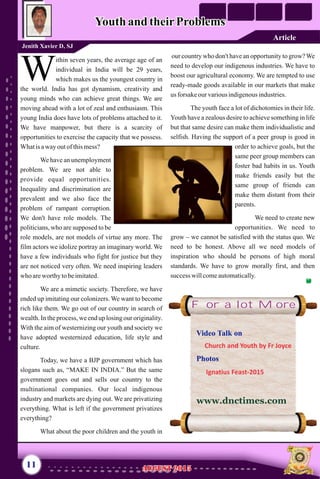 ithin seven years, the average age of an
individual in India will be 29 years,
Wwhich makes us the youngest country in
the world. India has got dynamism, creativity and
young minds who can achieve great things. We are
moving ahead with a lot of zeal and enthusiasm. This
young India does have lots of problems attached to it.
We have manpower, but there is a scarcity of
opportunities to exercise the capacity that we possess.
Whatis awayoutof thismess?
We have an unemployment
problem. We are not able to
provide equal opportunities.
Inequality and discrimination are
prevalent and we also face the
problem of rampant corruption.
We don't have role models. The
politicians, who are supposed to be
role models, are not models of virtue any more. The
film actors we idolize portray an imaginary world. We
have a few individuals who fight for justice but they
are not noticed very often. We need inspiring leaders
who areworthy tobeimitated.
We are a mimetic society. Therefore, we have
ended up imitating our colonizers. We want to become
rich like them. We go out of our country in search of
wealth. In the process, we end up losing our originality.
With the aim of westernizing our youth and society we
have adopted westernized education, life style and
culture.
Today, we have a BJP government which has
slogans such as, “MAKE IN INDIA.” But the same
government goes out and sells our country to the
multinational companies. Our local indigenous
industry and markets are dying out. We are privatizing
everything. What is left if the government privatizes
everything?
What about the poor children and the youth in
our country who don't have an opportunity to grow?We
need to develop our indigenous industries. We have to
boost our agricultural economy. We are tempted to use
ready-made goods available in our markets that make
us forsakeourvariousindigenousindustries.
The youth face a lot of dichotomies in their life.
Youth have a zealous desire to achieve something in life
but that same desire can make them individualistic and
selfish. Having the support of a peer group is good in
order to achieve goals, but the
same peer group members can
foster bad habits in us. Youth
make friends easily but the
same group of friends can
make them distant from their
parents.
We need to create new
opportunities. We need to
grow – we cannot be satisfied with the status quo. We
need to be honest. Above all we need models of
inspiration who should be persons of high moral
standards. We have to grow morally first, and then
success willcomeautomatically.
Youth and theirProblemsYouth and theirProblems
Jenith Xavier D, SJ
11
For a lot More
AUGUST 2015AUGUST 2015
Article
Video Talk on
Photos
Church and Youth by Fr Joyce
Ignatius Feast-2015
www.dnctimes.com
 