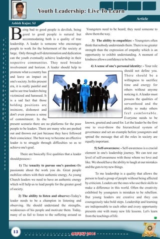 eing bad to good people is devilish, being
good to good people is natural but
Baccommodating both is a quality of true
leadership. A leader is someone who encourages
people to work for the betterment of the society at
large. Only through self-determination and dedication
can the youth eventually achieve leadership in their
respective communities. They need broader
involvement and horizon. A leader should help to
promote what a country has
and leave an impact on
one's society. In this present
era, it is really painful and
sad to see true leaders being
victimized and harassed. It
is a sad fact that those
holding positions are
insincere, dishonest and
don't even possess a sense
of commitment. In the
present scenario there are no platforms for the poor
people to be leaders. There are many who are pushed
out and thrown out just because they have followed
their conscience. The best way to become an effective
leader is to struggle through difficulties so as to
achieveone's goal.
There are basically five qualities that a leader
should possess:-
1) The tenacity to pursue one's passion:-Be
passionate about the work you do. Great people
mobilize others with their authentic energy. As young
Church leaders we need to have an authentic energy
which will help us to lead people for the greater good
ofsociety.
2) The ability to listen and observe:-Today's
leader needs to be a champion in listening and
observing. He should understand the strengths,
weaknesses of his people and motivate them. Today,
many of us fail to listen to the suffering around us
Youngsters need to be heard; they need someone to
show themtheway.
3) The ability to empathize: - Youngsters often
think that nobody understands them. There is no greater
strength than the expression of empathy which is an
opportunity to exhibit understanding. A moment of
kindness allowsconfidencetobebuilt.
4) A sense of one's personal identity: - Your role
should not define you.
There should be a
willingness to sacrifice
time and energy for
others without anyone
noticing it. A leader must
possess the qualities of
servanthood and the
ability to make others
f e e l c o m f o r t a b l e .
Everyone needs to be
known, greeted and cared for. Let the leader be the first
one to over-throw the hierarchical system of
governance and set an example before youngsters and
spread the message that all the roles in society are
equallyimportant.
5) Self-awareness: - Self-awareness is a crucial
element in one's leadership journey. We can test our
level of self-awareness with those whom we love and
like. We should have the ability to laugh at our mistakes
andtheguts totrynewthings.
To me leadership is a quality that allows the
person to lead a group of people without being affected
by criticism. Leaders are the ones who use their skills to
make a difference in this world. Often the creativity
exhibited by youngsters is mistaken to be rebellion.
But young leaders are creative and they can
courageously take bold steps. Leadership and learning
are indispensable to each other and every opportunity
presents one with many new life lessons. Let's learn
fromtheteachingsoflife.
13
Ashish Kujur, SJ
Youth Leadership: Live To LearnYouth Leadership: Live To Learn
AUGUST 2015AUGUST 2015
Article
 