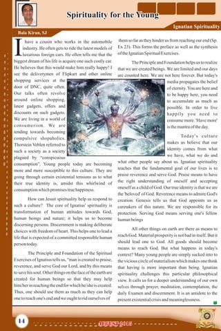 have a cousin who works in the automobile
industry. He often gets to ride the latest models of
Iluxurious foreign cars. He often tells me that the
biggest dream of his life is acquire one such costly car.
He believes that this would make him really happy! I
see the deliverymen of Flipkart and other online
shopping services at the
door of DNC, quite often.
Our talks often revolve
around online shopping,
latest gadgets, offers and
discounts on such gadgets.
We are living in a world of
consumerism. We are
tending towards becoming
compulsive shopaholics.
Thorstein Veblen referred to
such a society as a society
plagued by “conspicuous
consumption”. Young people today are becoming
more and more susceptible to this culture. They are
going through certain existential tensions as to what
their true identity is, amidst this whirlwind of
consumptionwhichpromisestruehappiness.
How can Jesuit spirituality help us respond to
such a culture? The core of Ignatius' spirituality is
transformation of human attitudes towards God,
human beings and nature; it helps us to become
discerning persons. Discernment is making deliberate
choices with freedom of heart. This helps one to lead a
life that is expected of a committed responsible human
person today.
The Principle and Foundation of the Spiritual
Exercises of Ignatius tells us, “man is created to praise,
reverence, and serve God our Lord, and by this means
to save his soul. Other things on the face of the earth are
created for human beings so that they may help
him/her in reaching the end for which he/she is created.
Thus, one should use them as much as they can help
onetoreachone's endandweoughttoridourselvesof
them so far as they hinder us from reaching our end (Sp.
Ex 23). This forms the preface as well as the synthesis
oftheIgnatianSpiritualExercises.
The Principle and Foundation helps us to realize
that we are created beings. We are limited and our days
are counted here. We are not here forever. But today's
media propagates the belief
of eternity.You are here and
to be happy here, you need
to accumulate as much as
possible. In order to live
happily you need to
consume more. 'Have more'
is themantraof theday.
Today's culture
makes us believe that our
identity comes from what
we have, what we do and
what other people say about us. Ignatian spirituality
teaches that the fundamental goal of our lives is to
praise reverence and serve God. Praise means to have
the right understanding of oneself and accepting
oneself as a child of God. Our true identity is that we are
the 'beloved' of God. Reverence means to admire God's
creation. Genesis tells us that God appoints us as
caretakers of this nature. We are responsible for its
protection. Serving God means serving one's fellow
humanbeings
All other things on earth are there as means to
reach God. Material prosperity is not bad in itself. But it
should lead one to God. All goods should become
means to reach God. But what happens in today's
context? Many young people are simply sucked into to
the vicious circle of materialism which makes one think
that having is more important than being. Ignatian
spirituality challenges this particular philosophical
view. It calls us for a deeper understanding of our own
selves through prayer, meditation, contemplation, the
daily Examen and discernment. It is an antidote to the
presentexistentialcrisisandmeaninglessness.
Spirituality for the YoungSpirituality for the Young
Bala Kiran, SJ
14
Ignatian Spirituality
AUGUST 2015AUGUST 2015
 