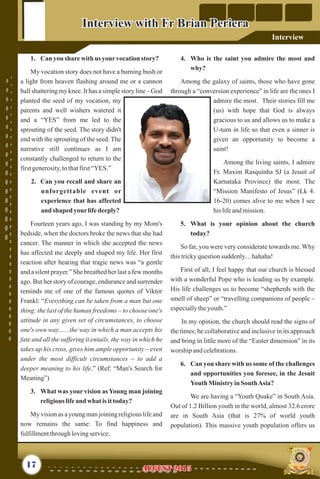 1. Can you sharewith us yourvocationstory?
My vocation story does not have a burning bush or
a light from heaven flashing around me or a cannon
ball shattering my knee. It has a simple story line – God
planted the seed of my vocation, my
parents and well wishers watered it
and a “YES” from me led to the
sprouting of the seed. The story didn't
end with the sprouting of the seed. The
narrative still continues as I am
constantly challenged to return to the
firstgenerosity,tothatfirst“YES.”
2. Can you recall and share an
unforgettable event or
experience that has affected
and shaped yourlifedeeply?
Fourteen years ago, I was standing by my Mom's
bedside, when the doctors broke the news that she had
cancer. The manner in which she accepted the news
has affected me deeply and shaped my life. Her first
reaction after hearing that tragic news was “a gentle
and a silent prayer.” She breathed her last a few months
ago. But her story of courage, endurance and surrender
reminds me of one of the famous quotes of Viktor
Frankl: “Everything can be taken from a man but one
thing: the last of the human freedoms – to choose one's
attitude in any given set of circumstances, to choose
one's own way….. the way in which a man accepts his
fate and all the suffering it entails, the way in which he
takes up his cross, gives him ample opportunity – even
under the most difficult circumstances – to add a
deeper meaning to his life.” (Ref: “Man's Search for
Meaning”)
3. What was your vision as Young man joining
religiouslifeand what isittoday?
My vision as a young man joining religious life and
now remains the same: To find happiness and
fulfillmentthroughlovingservice.
4. Who is the saint you admire the most and
why?
Among the galaxy of saints, those who have gone
through a “conversion experience” in life are the ones I
admire the most. Their stories fill me
(us) with hope that God is always
gracious to us and allows us to make a
U-turn in life so that even a sinner is
given an opportunity to become a
saint!
Among the living saints, I admire
Fr. Maxim Rasquinha SJ (a Jesuit of
Karnataka Province) the most. The
“Mission Manifesto of Jesus” (Lk 4:
16-20) comes alive to me when I see
his lifeandmission.
5. What is your opinion about the church
today?
So far, you were very considerate towards me. Why
thistrickyquestionsuddenly…hahaha!
First of all, I feel happy that our church is blessed
with a wonderful Pope who is leading us by example.
His life challenges us to become “shepherds with the
smell of sheep” or “travelling companions of people –
especiallytheyouth.”
In my opinion, the church should read the signs of
the times; be collaborative and inclusive in its approach
and bring in little more of the “Easter dimension” in its
worship andcelebrations.
6. Can you share with us some of the challenges
and opportunities you foresee, in the Jesuit
Youth MinistryinSouthAsia?
We are having a “Youth Quake” in South Asia.
Out of 1.2 Billion youth in the world, almost 32.6 crore
are in South Asia (that is 27% of world youth
population). This massive youth population offers us
17
Interview with Fr Brian PerieraInterview with Fr Brian Periera
AUGUST 2015AUGUST 2015
Interview
 