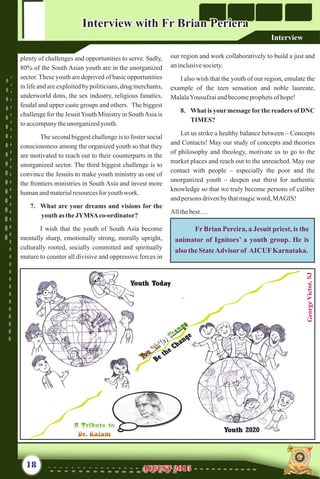 plenty of challenges and opportunities to serve. Sadly,
80% of the South Asian youth are in the unorganized
sector. These youth are deprived of basic opportunities
in life and are exploited by politicians, drug merchants,
underworld dons, the sex industry, religious fanatics,
feudal and upper caste groups and others. The biggest
challenge for the JesuitYouth Ministry in SouthAsia is
toaccompanytheunorganizedyouth.
The second biggest challenge is to foster social
consciousness among the organized youth so that they
are motivated to reach out to their counterparts in the
unorganized sector. The third biggest challenge is to
convince the Jesuits to make youth ministry as one of
the frontiers ministries in South Asia and invest more
humanandmaterialresourcesfor youthwork.
7. What are your dreams and visions for the
youth as theJYMSAco-ordinator?
I wish that the youth of South Asia become
mentally sharp, emotionally strong, morally upright,
culturally rooted, socially committed and spiritually
mature to counter all divisive and oppressive forces in
our region and work collaboratively to build a just and
aninclusivesociety.
I also wish that the youth of our region, emulate the
example of the teen sensation and noble laureate,
MalalaYousufzaiandbecomeprophetsof hope!
8. What is your message for the readers of DNC
TIMES?
Let us strike a healthy balance between – Concepts
and Contacts! May our study of concepts and theories
of philosophy and theology, motivate us to go to the
market places and reach out to the unreached. May our
contact with people – especially the poor and the
unorganized youth – deepen our thirst for authentic
knowledge so that we truly become persons of caliber
andpersons drivenbythatmagicword, MAGIS!
Allthebest….
Fr Brian Pereira, a Jesuit priest, is the
animator of Ignitors’ a youth group. He is
alsotheStateAdvisorof AICUFKarnataka.
18 AUGUST 2015AUGUST 2015
Interview with Fr Brian PerieraInterview with Fr Brian Periera
Interview
GeorgeVictor,SJ
 