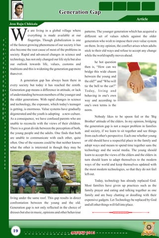 e are living in a global village where
everything is made available at our
Wfingertips. Though globalization is one
of the fastest growing phenomena of our society it has
also become the root cause of most of the problems in
society. Rapid and advanced changes in science and
technology, has not only changed our life style but also
our outlook towards life, values, customs and
traditions and this is widening the generation gap more
thanever.
A generation gap has always been there in
every society but today it has reached the zenith.
Generation gap means a difference in attitude, or lack
of understanding between members of the younger and
the older generations. With rapid changes in science
and technology, the exposure, which today's teenager
is getting, is enormous. Value systems have gradually
degenerated and the youth is adopting a new culture.
As a consequence, we have confused parents who are
unable to reconcile with the views of their children.
There is a great divide between the perception of both,
the young people and the adults. One finds that both
are unable to communicate with each other, quite
often. One of the reasons could be that neither knows
what the other is interested in though they may be
living under the same roof. This gap results in direct
confrontation between the young and the old.
Generation gap is not only reflected in the choice of
dresses butalsoinmusic,opinionsandotherbehaviour
patterns. The younger generation which has acquired a
different set of values rebels against the older
generation who wish to impose their own value system
on them. In my opinion, the conflict arises when adults
stick to their old ways and refuse to accept any change
whiletheworld rapidlymovesahead.
he hot question
then is, “How can we
bridge this wide chasm
between the young and
the old?” and “Who will
tie the bell to the cat?”
Today, living and
behaving in one's own
way and according to
one's own terms is the
norm.
Nobody likes to be spoon fed or the 'Big
Brother' attitude of the elders. In my opinion, bridging
the generation gap is not a major problem in families
and society, if we learn to sit together and see things
from each other's perspective. Each one whether young
or old should have a respectful place in the family and
adopt ways and means to spend time together sans the
technology and the social media. The young should
learn to accept the views of the elders and the elders in
turn should learn to adapt themselves to the modern
ways of the world and keep themselves updated with
the most modern technologies, so that they do not feel
leftout.
Today, technology has already replaced God.
Most families have given up practices such as the
family prayer and eating and talking together as one
family and are busy chatting or doodling with their
expensive gadgets. Let Technology be replaced by God
andallotherthingswillfallintoplace.
Generation GapGeneration Gap
Jesu Raju Chikkala
19 AUGUST 2015AUGUST 2015
Article
 