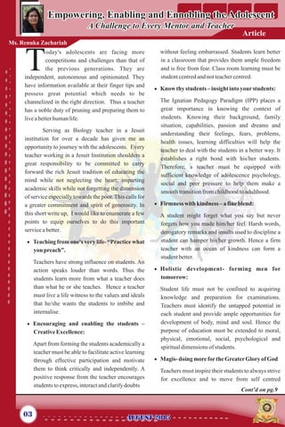 oday's adolescents are facing more
competitions and challenges than that of
Tthe previous generations. They are
independent, autonomous and opinionated. They
have information available at their finger tips and
possess great potential which needs to be
channelized in the right direction. Thus a teacher
has a noble duty of pruning and preparing them to
liveabetterhumanlife.
Serving as Biology teacher in a Jesuit
institution for over a decade has given me an
opportunity to journey with the adolescents. Every
teacher working in a Jesuit Institution shoulders a
great responsibility to be committed to carry
forward the rich Jesuit tradition of educating the
mind while not neglecting the heart; imparting
academic skills while not forgetting the dimension
of service especially towards the poor. This calls for
a greater commitment and spirit of generosity. In
this short write up, I would like to enumerate a few
points to equip ourselves to do this important
serviceabetter.
· Teaching from one's very life- “Practice what
you preach”.
Teachers have strong influence on students. An
action speaks louder than words. Thus the
students learn more from what a teacher does
than what he or she teaches. Hence a teacher
must live a life witness to the values and ideals
that he/she wants the students to imbibe and
internalise.
· Encouraging and enabling the students –
CreativeExcellence:
Apart from forming the students academically a
teacher must be able to facilitate active learning
through effective participation and motivate
them to think critically and independently. A
positive response from the teacher encourages
studentstoexpress, interactandclarifydoubts
without feeling embarrassed. Students learn better
in a classroom that provides them ample freedom
and is free from fear. Class room learning must be
studentcentredandnotteachercentred.
· Know thy students –insight intoyourstudents:
The Ignatian Pedagogy Paradigm (IPP) places a
great importance in knowing the context of
students. Knowing their background, family
situation, capabilities, passion and dreams and
understanding their feelings, fears, problems,
health issues, learning difficulties will help the
teacher to deal with the students in a better way. It
establishes a right bond with his/her students.
Therefore, a teacher must be equipped with
sufficient knowledge of adolescence psychology,
social and peer pressure to help them make a
smoothtransitionfromchildhoodtoadulthood.
· Firmnesswith kindness – a fineblend:
A student might forget what you say but never
forgets how you made him/her feel. Harsh words,
derogatory remarks and insults used to discipline a
student can hamper his/her growth. Hence a firm
teacher with an ocean of kindness can form a
studentbetter.
· Holistic development- forming men for
tomorrow:
Student life must not be confined to acquiring
knowledge and preparation for examinations.
Teachers must identify the untapped potential in
each student and provide ample opportunities for
development of body, mind and soul. Hence the
purpose of education must be extended to moral,
physical, emotional, social, psychological and
spiritualdimensionsof students.
· Magis-doing morefortheGreaterGloryof God
Teachers must inspire their students to always strive
for excellence and to move from self centred
Empowering, Enabling and Ennobling the Adolescent
A Challenge to Every Mentor and Teacher
Empowering, Enabling and Ennobling the Adolescent
A Challenge to Every Mentor and Teacher
Ms. Renuka Zachariah
03
Article
Cont’d on pg.9
AUGUST 2015AUGUST 2015
 