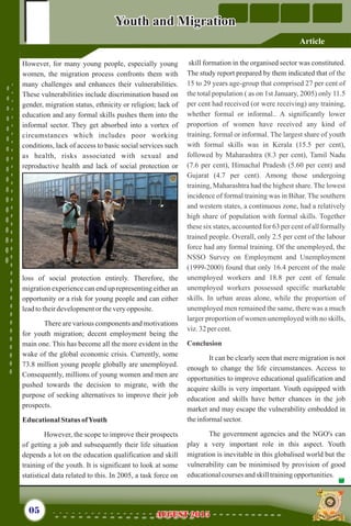 However, for many young people, especially young
women, the migration process confronts them with
many challenges and enhances their vulnerabilities.
These vulnerabilities include discrimination based on
gender, migration status, ethnicity or religion; lack of
education and any formal skills pushes them into the
informal sector. They get absorbed into a vortex of
circumstances which includes poor working
conditions, lack of access to basic social services such
as health, risks associated with sexual and
reproductive health and lack of social protection or
loss of social protection entirely. Therefore, the
migration experience can end up representing either an
opportunity or a risk for young people and can either
leadtotheirdevelopmentor theveryopposite.
There are various components and motivations
for youth migration; decent employment being the
main one. This has become all the more evident in the
wake of the global economic crisis. Currently, some
73.8 million young people globally are unemployed.
Consequently, millions of young women and men are
pushed towards the decision to migrate, with the
purpose of seeking alternatives to improve their job
prospects.
EducationalStatus ofYouth
However, the scope to improve their prospects
of getting a job and subsequently their life situation
depends a lot on the education qualification and skill
training of the youth. It is significant to look at some
statistical data related to this. In 2005, a task force on
skill formation in the organised sector was constituted.
The study report prepared by them indicated that
It can be clearly seen that mere migration is not
enough to change the life circumstances. Access to
opportunities to improve educational qualification and
acquire skills is very important. Youth equipped with
education and skills have better chances in the job
market and may escape the vulnerability embedded in
theinformalsector.
The government agencies and the NGO's can
play a very important role in this aspect. Youth
migration is inevitable in this globalised world but the
vulnerability can be minimised by provision of good
educationalcourses andskilltrainingopportunities.
of the
15 to 29 years age-group that comprised 27 per cent of
the total population ( as on 1st January, 2005) only 11.5
per cent had received (or were receiving) any training,
whether formal or informal.. A significantly lower
proportion of women have received any kind of
training, formal or informal. The largest share of youth
with formal skills was in Kerala (15.5 per cent),
followed by Maharashtra (8.3 per cent), Tamil Nadu
(7.6 per cent), Himachal Pradesh (5.60 per cent) and
Gujarat (4.7 per cent). Among those undergoing
training, Maharashtra had the highest share. The lowest
incidence of formal training was in Bihar. The southern
and western states, a continuous zone, had a relatively
high share of population with formal skills. Together
these six states, accounted for 63 per cent of all formally
trained people. Overall, only 2.5 per cent of the labour
force had any formal training. Of the unemployed, the
NSSO Survey on Employment and Unemployment
(1999-2000) found that only 16.4 percent of the male
unemployed workers and 18.8 per cent of female
unemployed workers possessed specific marketable
skills. In urban areas alone, while the proportion of
unemployed men remained the same, there was a much
larger proportion of women unemployed with no skills,
viz.32 percent.
Conclusion
05 AUGUST 2015AUGUST 2015
Article
Youth and MigrationYouth and Migration
 