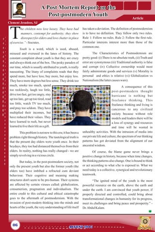 he children now love luxury. They have bad
manners, contempt for authority; they show
Tdisrespect for elders and love chatter in place
ofexercise.”- Socrates.
Youth is a word, which is used, abused,
misused and overused in the lanes of history. The
constant complaint about youth is that they are crazy
and always think out of the box. The pesky paradox of
our time, which is usually attributed to youth, is really
nauseating. The litany of complaints reads that they
spend more, but have less; buy more, but enjoy less.
They have more degrees but less sense. They drink too
much, smoke too much, spend
too recklessly, laugh too little,
drive too fast, get too angry, stay
up too late, get up too tired, read
too little, watch TV too much,
and pray too seldom. They have
multiplied their incomes, but
have reduced their values. They
have learned to rush, but never
learnedtolivetheirlifeas agift.
This problem is not new to this era; it has been a
problem right through history. The tautological truth is
that the present day elders were youth once. In their
heydays, they too had distanced themselves from their
elders. In reality, nothing has really changed - we are
simplyrevolvinginaviciouscircle.
But today, in the post-postmodern society, not
only the present youth but also the former youth (the
elders too) have imbibed a refracted cum deviant
behaviour. Their cognitive and meaning making
structures don't seem to be pro-human. Their systems
are affected by certain viruses called: globalization,
consumerism, pragmatism and individualism. The
entire credit to this cultural and ethical catastrophe
goes to the aftermath of postmodernism. With the
invasion of post-modern thinking into the minds and
hearts of the youth, the very understanding of life itself
has taken a deviation. The definition of postmodernism
is to have no definition. They follow only two rules.
Rule 1: Follow no rules. Rule 2: Follow the first rule.
Particular interests interest more than those of the
commonone.
The Characteristics of Postmodernism are
pretty good: (i) There is no absolute truth, (ii) Truth and
error are synonymous (iii) Traditional authority is false
and corrupt (iv) Collective ownership would most
fairly administrate goods and services (v) Morality is
personal and ethics is relative (vi) Globalization vs
Nationalism(thelattercauseswars).
A consequence of this
post-postmodern thought
hurricane is nothing but
freelance thinking. This
freelance thinking and living is
cancerous to any civilized
society because without role
models and leaders there will be
a loss of synergy and resources
and time will be wasted in
unhealthy activities. With the intrusion of media into
our private life and culture, the spectrum of our thinking
patterns has got deviated from the alignment of our
ancestralwisdom.
Of course, the blame game never brings a
positive change in history, because when time changes,
the thinking patterns also change. One is bound to think
or act according to what s/he is exposed to. What we
need today is a collective, synergical and revolutionary
teamwork.
“The ignited mind of the youth is the most
powerful resource on the earth, above the earth and
under the earth. I am convinced that youth power, if
properly directed and controlled, could bring about
transformational changes in humanity for its progress,
meet its challenges and bring peace and prosperity.” -
Dr.Abdul Kalam.
A Post Mortem Report on the
Post-postmodern Youth
A Post Mortem Report on the
Post-postmodern Youth
06 AUGUST 2015AUGUST 2015
Article
Clement Jesudoss, SJ
 