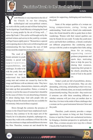 outh Ministry is very important in the life of
the Church. In our fast changing,
Ytechnological and socio-political context,
our work with the youth can and will bear lasting fruit.
“In the digital age,Youth Ministry is bringing the Good
News to young people by the art of living well…,”
opines Bp Frank J. This can be well brought out by the
spiritual witness and service to the youth by a woman.
As Pope Francis rightly puts it, “Women have a special
role in opening doors to the Lord, in following him and
communicating His face because the eyes of faith
alwaysneedthesimplebutprofound lookof love”.
The road of a
female animator in youth
ministry is paved with
o p p o r t u n i t i e s ,
responsibilities, and
challenges. In order to be
with the youth, first and
foremost we need to
understand that both
young men and women are created by God in His
image and likeness with an inherent value. They have
their own qualities, characteristics, interests, and gifts
that make up their personalities. Hence, a woman in
ministry is not for the cause of women but it should be
for the cause of Christ. It is not about being a feminist;
it's about sharing hope. God calls people who are
willing to dream His dreams and who are available for
His ministry.Only trustinHimis required.
Down through the centuries the presence of
women in the Church hasn't been emphasized much.
However, they continue to be the major arm of the
Church, be it in education, hospitals, orphanages etc.,
because they walk in the confidence of God. He is the
one who continues to shape and mould them to be more
like Him. Therefore, women are and should be the
catalysts for supporting, challenging and transforming
theyouth.
Some of the unique qualities of a woman are
being compassionate, caring, loving and
understanding. Youth need a friend who understands
them; this friend should be able to guide them in their
wanderings. Women with their natural qualities can
truly be friends for our youth. To make the youth more
active and build their confidence, a female could plan
out different programmes like conducting prayer
services with the youth to strengthen their faith, taking
them for an outing,
o r g a n i z i n g c a r e e r
guidance programmes and
sports days, motivating
them to help the poor by
sharing their resources,
organizing choir groups in
the church, preaching the
word of God in the parish
etc.
Today's youth are full of possibilities, desires,
fears, but there is lack of motivation. They are also
demanding, criticizing, and pleading in their own way.
They, who are infinitely alone, are in need, terrified and
yet persistently trusting.They are alert – they wait to see
if someone can offer them something different or
whether someone will just close yet another door in
their face. It is here in the midst of these challenges that
a woman can be a good instrument between Christ and
theyouth.
Therefore, youth ministry provides a unique
opportunity for women to bring out their Feminine
Genius to lead the Church into unchartered territories
by bringing a feminine perspective to spirituality and
faith. Thus, a woman can pave new ways for a vibrant
Churchof theYouthfor Christ.
07
Feminine Touch to the Youth MinistryFeminine Touch to the Youth Ministry
Sr. Lovely Kharnaior
AUGUST 2015AUGUST 2015
Article
 
