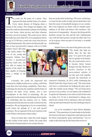 he youth are the pulse of a nation. They
represent the hope and the future of a nation.
TEvery nation dreams of bringing about a
change in the country. This change can happen, only
when the youth are determined to plunge into building
up a new home, where poverty and other inhuman
activities can never trespass. The recent survey shows
that I
We have youth who come from diverse
cultural backgrounds. Our nation can theoretically say
that we have got powerful weapons with us to battle
modern viruses. But what
is the reality today? The
lives of our young and
energetic Indians have
become a paradoxical
question mark now. Are
they able to respect the
dignity of the other? Are
they capable of bringing
about a change in the
nation?
Currently, the youth are engrossed and
immersed in a highly techno-savvy culture, which has
swept their time and energy completely. These days,
technology has become the yardstick and the frame of
reference for them. Every minute, sees a new
development in the field of technology. We are
supposed to be the masters of technology, but in reality
it is technology that has mastery over us. Today,
communication has become not only wireless but also
humanless. We are beginning to live in a materialistic
world where the attitude of 'I, me, and myself'
dominates. We are ignorant of the real situation in the
world.Whereisthehumanculturetoday?
Gone are those days, when the youth slogged
for the welfare of the nation. Earlier, the youth shed
theirbloodtobringfreedomtoour countrybutnow
ndia has more than 65% of its population below
the age of 35.
they are enslaved by technology. Of course, technology
is a must for the youth of today and no doubt that it has
been the cause of remarkable progress in our country.
But it has replaced our hearts with its metallic parts,
making us all think and behave like machines. Our
streets are a living paradox – the poor, the dying and the
destitute occupy one side and the rich, sophisticated
ones with the latest gizmos occupy the other side. Can
we be at peace when one part of our body is wounded
andbleeding?
MotherTeresa, the saint of the gutters once said,
“The hands that help are
holier than the lips that
pray.” It is great to be great
but it is greater to be human.
We, the youth need to strive
to become better human
beings every day. We have to
involve ourselves in the
socio-cultural realities of
our day and work together
towards the betterment of
tomorrow's humanity. In 2013, while celebrating the
World Youth Day Pope Francis said, “We need saints
who have a commitment for helping the poor and to
make the needed social change.” We can bring down
poverty in our country; we can improve the standard of
living for all. Humanity is not what we feel for but what
we make of it. If one is determined to change one's
nation into a home of love and peace, then one should
wake up and march ahead to face the challenges that lie
ahead.
Let us be reminded of what Nelson Mandela
had said, “This generation of youth stands at the border
line between the past of oppression and repression and
the future of prosperity, peace and harmony.” Are we
readytotakethatleapintothefuturethatawaitsus?
08
Youth living in our Consumerist CultureYouth living in our Consumerist Culture
Oscar Daniel SJ
AUGUST 2015AUGUST 2015
Article
 