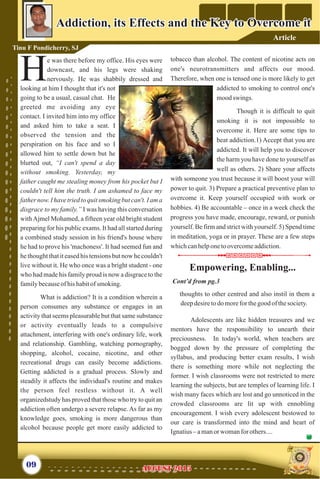 e was there before my office. His eyes were
downcast, and his legs were shaking
Hnervously. He was shabbily dressed and
looking at him I thought that it's not
going to be a usual, casual chat. He
greeted me avoiding any eye
contact. I invited him into my office
and asked him to take a seat. I
observed the tension and the
perspiration on his face and so I
allowed him to settle down but he
blurted out, “I can't spend a day
without smoking. Yesterday, my
father caught me stealing money from his pocket but I
couldn't tell him the truth. I am ashamed to face my
father now. I have tried to quit smoking but can't. I am a
disgrace to my family.” I was having this conversation
withAjmel Mohamed, a fifteen year old bright student
preparing for his public exams. It had all started during
a combined study session in his friend's house where
he had to prove his 'machoness'. It had seemed fun and
he thought that it eased his tensions but now he couldn't
live without it. He who once was a bright student - one
who had made his family proud is now a disgrace to the
familybecauseofhishabitof smoking.
What is addiction? It is a condition wherein a
person consumes any substance or engages in an
activity that seems pleasurable but that same substance
or activity eventually leads to a compulsive
attachment, interfering with one's ordinary life, work
and relationship. Gambling, watching pornography,
shopping, alcohol, cocaine, nicotine, and other
recreational drugs can easily become addictions.
Getting addicted is a gradual process. Slowly and
steadily it affects the individual's routine and makes
the person feel restless without it. A well
organizedstudy has proved that those who try to quit an
addiction often undergo a severe relapse. As far as my
knowledge goes, smoking is more dangerous than
alcohol because people get more easily addicted to
tobacco than alcohol. The content of nicotine acts on
one's neurotransmitters and affects our mood.
Therefore, when one is tensed one is more likely to get
addicted to smoking to control one's
moodswings.
Though it is difficult to quit
smoking it is not impossible to
overcome it. Here are some tips to
beat addiction.1) Accept that you are
addicted. It will help you to discover
the harm you have done to yourself as
well as others. 2) Share your affects
with someone you trust because it will boost your will
power to quit. 3) Prepare a practical preventive plan to
overcome it. Keep yourself occupied with work or
hobbies. 4) Be accountable – once in a week check the
progress you have made, encourage, reward, or punish
yourself. Be firm and strict with yourself. 5) Spend time
in meditation, yoga or in prayer. These are a few steps
whichcanhelponetoovercomeaddiction.
09
Addiction, its Effects and the Key to Overcome itAddiction, its Effects and the Key to Overcome it
Tinu F Pondicherry, SJ
thoughts to other centred and also instil in them a
deepdesiretodomoreforthegood ofthesociety.
Adolescents are like hidden treasures and we
mentors have the responsibility to unearth their
preciousness. In today's world, when teachers are
bogged down by the pressure of completing the
syllabus, and producing better exam results, I wish
there is something more while not neglecting the
former. I wish classrooms were not restricted to mere
learning the subjects, but are temples of learning life. I
wish many faces which are lost and go unnoticed in the
crowded classrooms are lit up with ennobling
encouragement. I wish every adolescent bestowed to
our care is transformed into the mind and heart of
Ignatius– amanorwomanforothers....
Cont’d from pg.3
Empowering, Enabling...Empowering, Enabling...
AUGUST 2015AUGUST 2015
Article
 