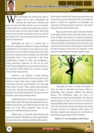 following the method itself. Hath yoga speaks about the
aid received at various biological levels. It also helps the
person to realize the importance of knowledge and
experience of Pranayama and its dynamics. This makes
body andmindtomaintaintheirunity.
Raja yoga advises the yogi to proceed on the path
of the highest reality with the aid of the mind at various
levels of higher consciousness. It restrains and keeps in
check the outgoing function of the mind which helps him
or her to be in direct and intimate touch with reality. Laya
yoga invites the traveller on his/her path to proceed with
the help of sound at various levels of vibrations, so that
s/hecanreachthefinalgoalthroughsoundless sound.
Yoga helps our body to remain in discipline. It
trains our body to channelize the energy within us.
Befriending yoga promotes spiritual and physical
balance. This befriending makes our body a fit
instrument for a chaste and contemplative life. With the
regular practice of yoga, we can easily overcome the
general health problems and can increase our capacity for
work. We can become stronger and attain greater clarity
of prayer and have our emotions under control. As
Christians, students and employees let us befriend our
body throughyogaandunitewiththeAbsolute.
st
(Sudeer is1 year theologian at JDV, Pune)
hy befriending? We befriend the other to
support and to lead a meaningful life
Wrealising that God's gift is precious and
must be lived to the fullest. By the way, are we friends
with our body? Do we appreciate our body, the colour of
our skin, the figure, the size and the shape? Most often
many of us are not able to accept the way we are and end
up wasting a lot of time and energy trying to become or
looklikesomeoneelse.
Befriending the body is a concept that is
commonly employed in traditions of yoga, psychology
and Buddhism. It is neither new nor unique to the yogic
path. However, for me with my limited experiencesYoga
has been the main ground for a change in my mind-body
relationship. What I have discovered is that being
compassionate towards my body and maintaining a
strong mind-body connection are vital for my well-
being.Yoga has helped me to a great extent to be aware of
my conscience which enables me to achieve a greater
unityofmind–body andsoul.
Initially it was difficult to bring harmony
between body and mind until I devoted myself to some
practice of yoga. Yoga means "joined together." The
word comes from the ancient Sanskrit root word
which means "to unify." Many experts and practitioners
of yoga have said that the primary aim of yoga is “a
particular way of fashioning oneself” by means of certain
disciplines,physiologicalandpsychical.
Traditionally there are four major categories of
yoga: Mantra yoga, Hath yoga, Raja yoga and Laya yoga.
Different practitioners give different names but they fall
under one of the above categories. Some are just
repetitionswithdifferentattractivenames.
Mantra yoga, it is basically about chanting and
repeatingof mantras.The followers of this yoga carefully
pronouncethenamesofdeitiesandbefriendthemindby
yug,
10 NOVEMBER 2015NOVEMBER 2015
SudheerEkka, SJ
Befriending the Body through YogaBefriending the Body through Yoga
Article
 